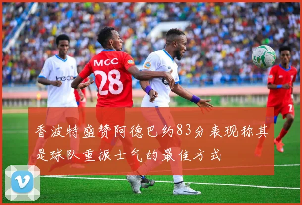 香波特盛赞阿德巴约83分表现称其是球队重振士气的最佳方式