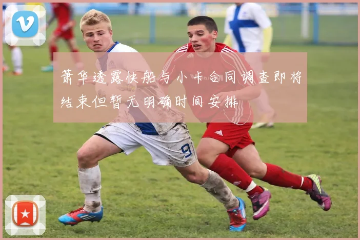 萧华透露快船与小卡合同调查即将结束但暂无明确时间安排