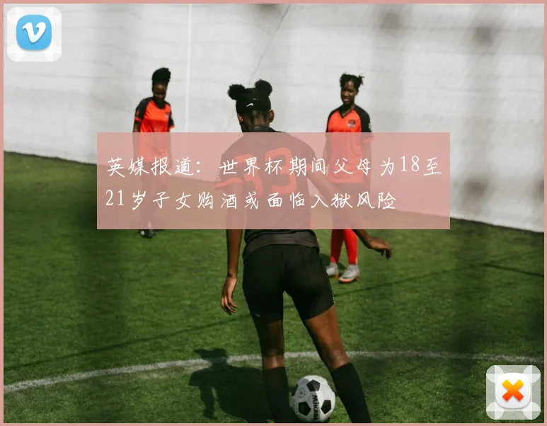 英媒报道：世界杯期间父母为18至21岁子女购酒或面临入狱风险