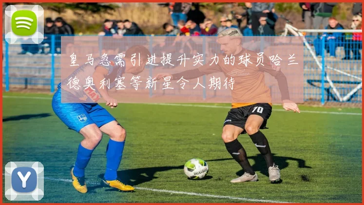 皇马急需引进提升实力的球员哈兰德奥利塞等新星令人期待