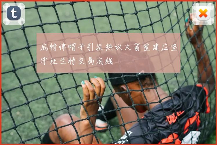 底特律帽子引发热议火箭重建应坚守杜兰特交易底线