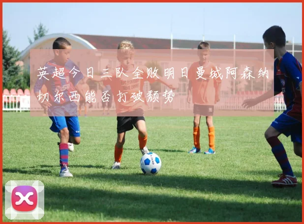 英超今日三队全败明日曼城阿森纳切尔西能否打破颓势
