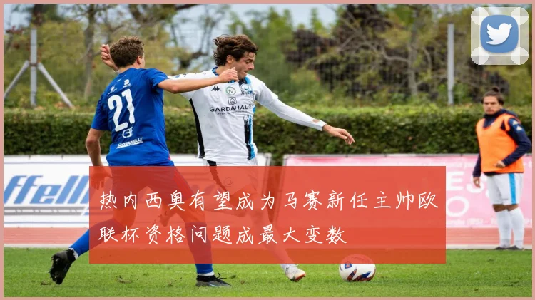 热内西奥有望成为马赛新任主帅欧联杯资格问题成最大变数