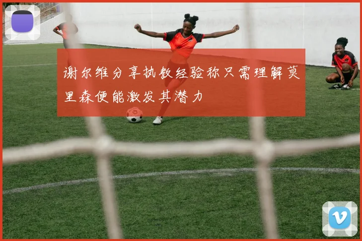 谢尔维分享执教经验称只需理解莫里森便能激发其潜力