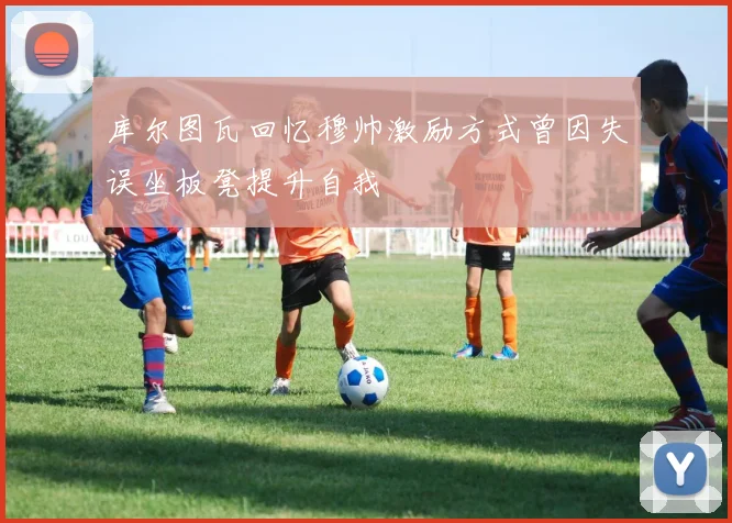 库尔图瓦回忆穆帅激励方式曾因失误坐板凳提升自我