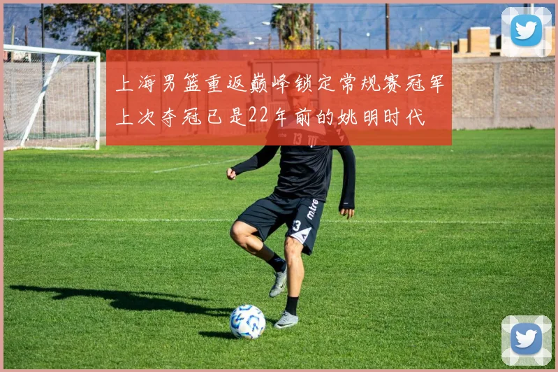 上海男篮重返巅峰锁定常规赛冠军上次夺冠已是22年前的姚明时代
