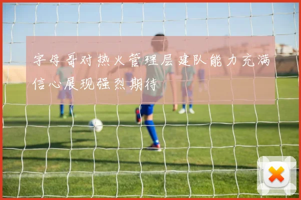 字母哥对热火管理层建队能力充满信心展现强烈期待
