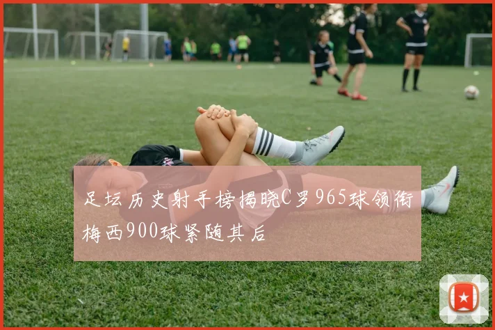 足坛历史射手榜揭晓C罗965球领衔梅西900球紧随其后