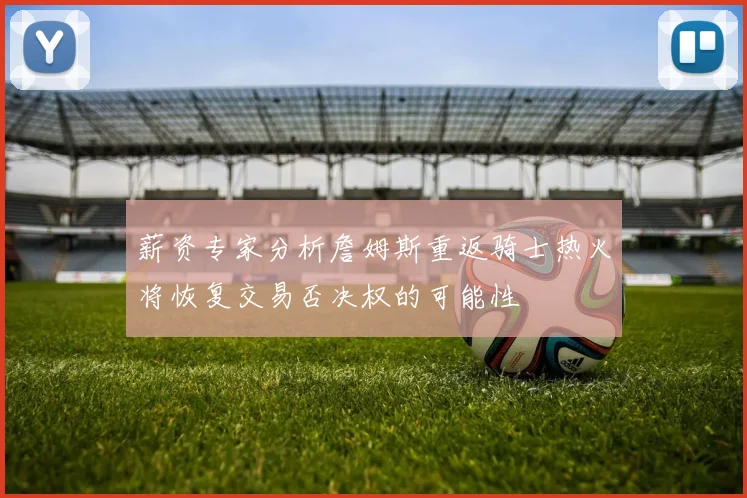 薪资专家分析詹姆斯重返骑士热火将恢复交易否决权的可能性