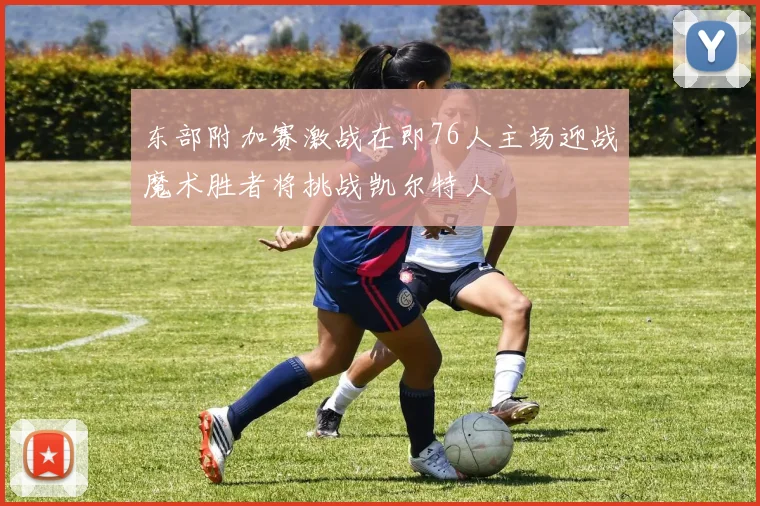东部附加赛激战在即76人主场迎战魔术胜者将挑战凯尔特人