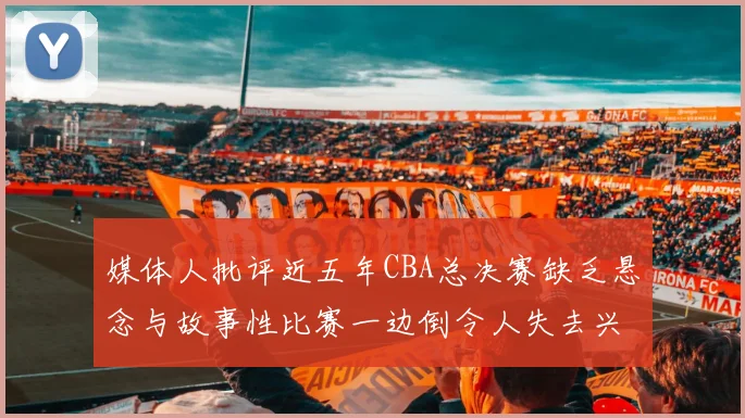 媒体人批评近五年CBA总决赛缺乏悬念与故事性比赛一边倒令人失去兴趣