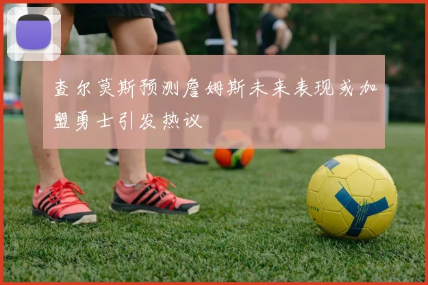 查尔莫斯预测詹姆斯未来表现或加盟勇士引发热议