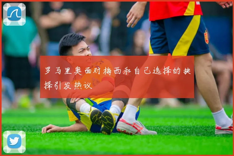 罗马里奥面对梅西和自己选择的抉择引发热议