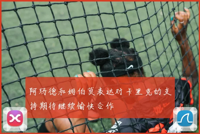 阿玛德和姆伯莫表达对卡里克的支持期待继续愉快合作