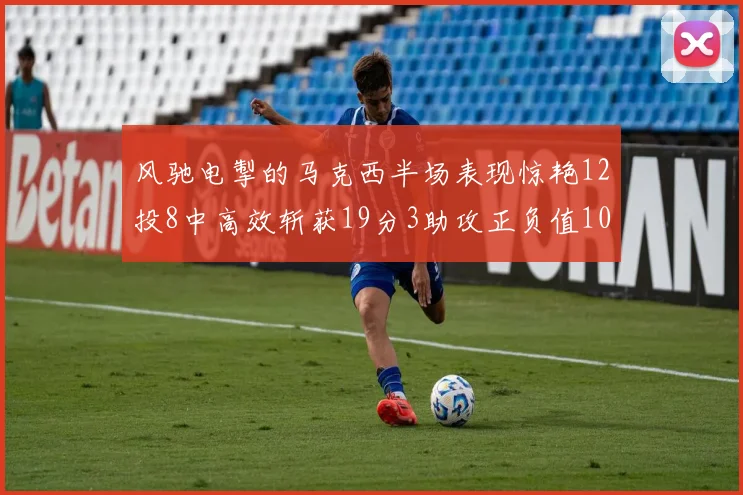 风驰电掣的马克西半场表现惊艳12投8中高效斩获19分3助攻正负值10