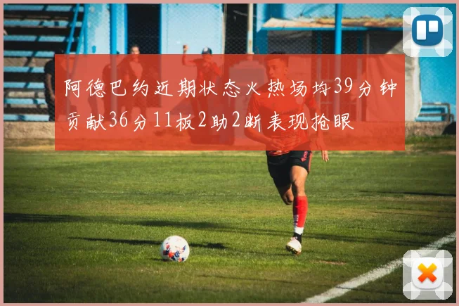 阿德巴约近期状态火热场均39分钟贡献36分11板2助2断表现抢眼