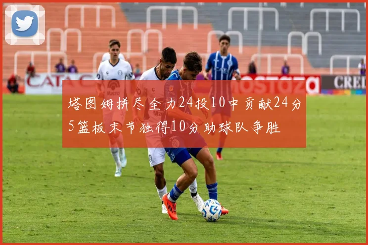 塔图姆拼尽全力24投10中贡献24分5篮板末节独得10分助球队争胜