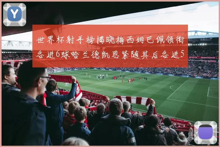 世界杯射手榜揭晓梅西姆巴佩领衔各进6球哈兰德凯恩紧随其后各进5球