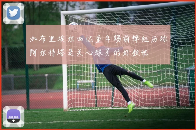 加布里埃尔回忆童年踢前锋经历称阿尔特塔是关心球员的好教练