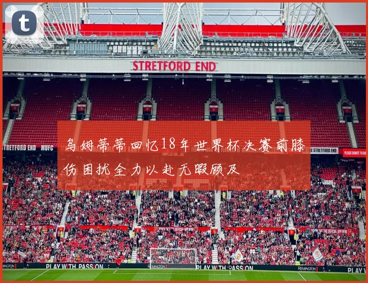 乌姆蒂蒂回忆18年世界杯决赛前膝伤困扰全力以赴无暇顾及