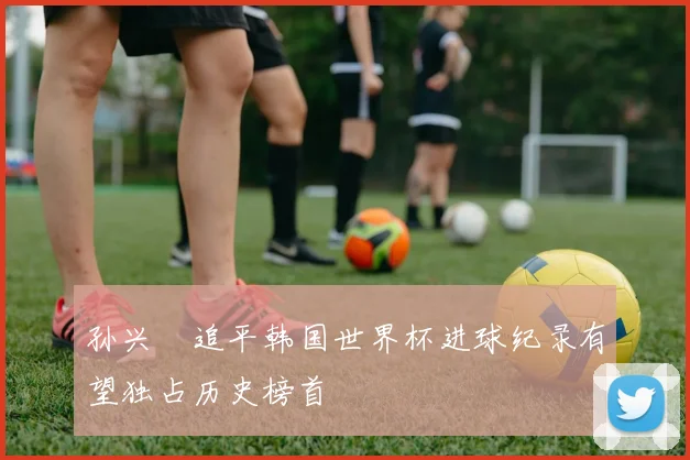 孙兴慜追平韩国世界杯进球纪录有望独占历史榜首