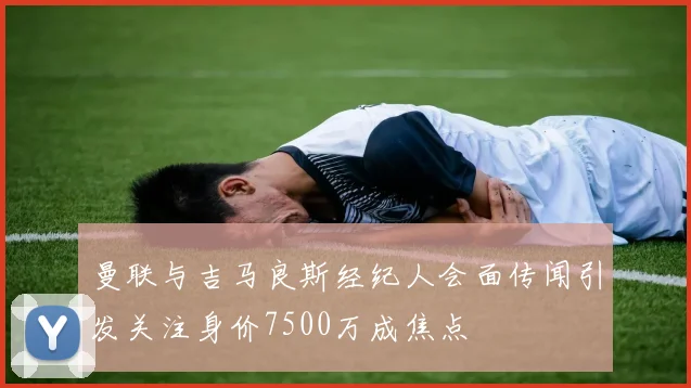 曼联与吉马良斯经纪人会面传闻引发关注身价7500万成焦点