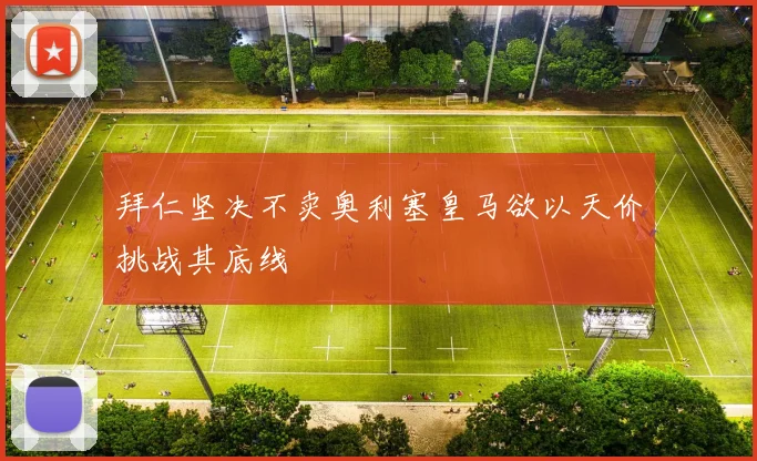拜仁坚决不卖奥利塞皇马欲以天价挑战其底线